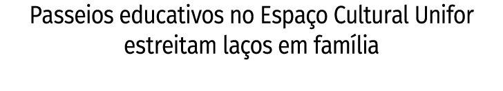 Passeios educativos no Espaço Cultural Unifor estreitam laços em família