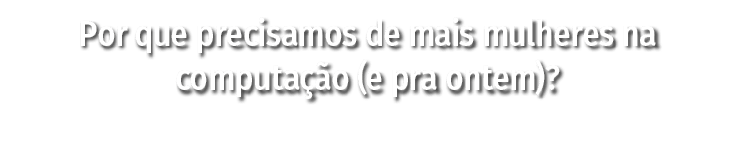Por que precisamos de mais mulheres na computação (e pra ontem) 