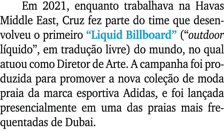 Em 2021, enquanto trabalhava na Havas Middle East, Cruz fez parte do time que desenvolveu o primeiro  Liquid Billboar   