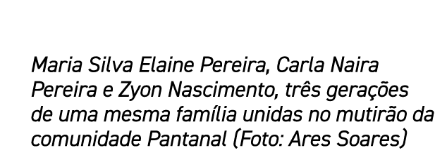 Maria Silva Elaine Pereira, Carla Naira Pereira e Zyon Nascimento, tr s gera es de uma mesma fam lia unidas no mutir...