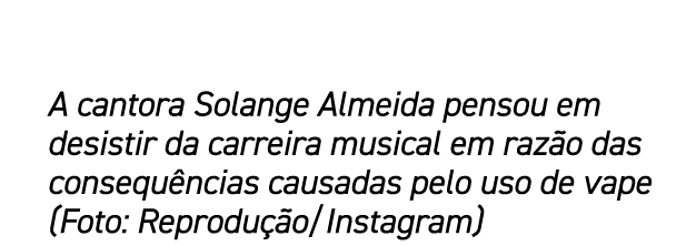 A cantora Solange Almeida pensou em desistir da carreira musical em raz o das consequ ncias causadas pelo uso de vape...