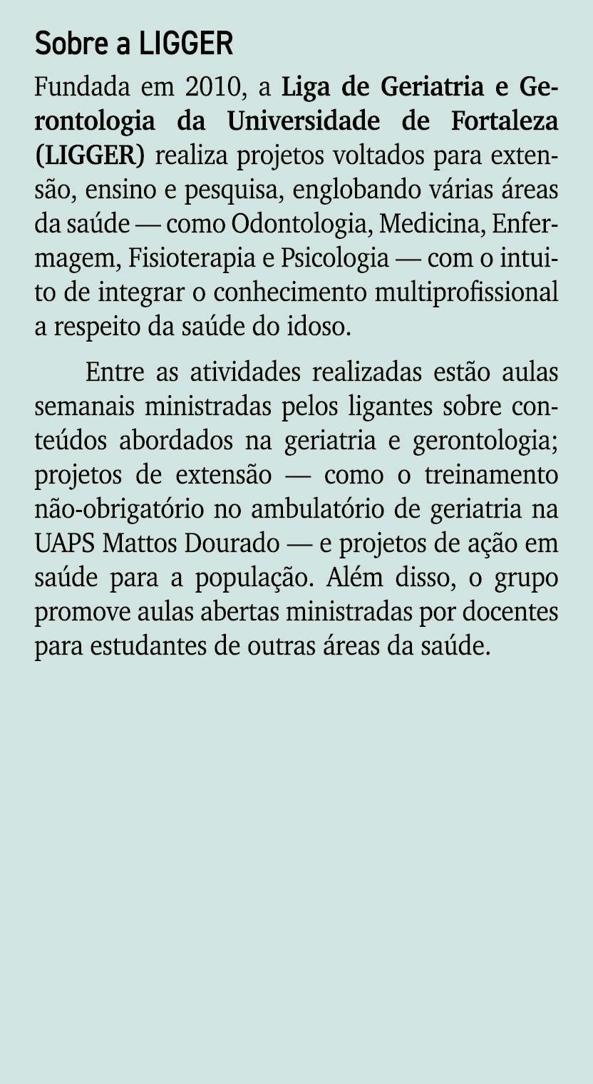 Sobre a LIGGER Fundada em 2010, a Liga de Geriatria e Gerontologia da Universidade de Fortaleza (LIGGER) realiza proj...