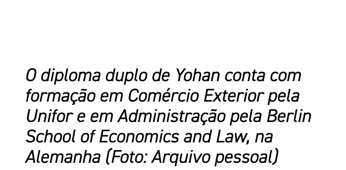 O diploma duplo de Yohan conta com forma o em Com rcio Exterior pela Unifor e em Administra  o pela Berlin School of...