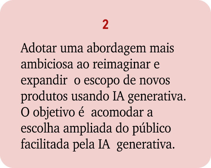 2 Adotar uma abordagem mais ambiciosa ao reimaginar e expandir o escopo de novos produtos usando IA generativa. O obj...
