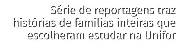 Série de reportagens traz histórias de famílias inteiras que escolheram estudar na Unifor