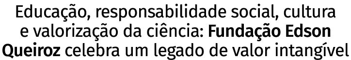 Educação, responsabilidade social, cultura e valorização da ciência: Fundação Edson Queiroz celebra um legado de valo   