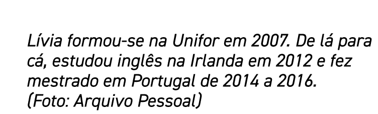 Lívia formou-se na Unifor em 2007  De lá para cá, estudou inglês na Irlanda em 2012 e fez mestrado em Portugal de 201   