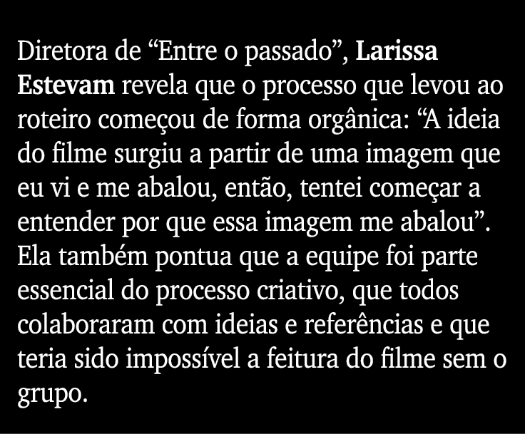 Diretora de  Entre o passado , Larissa Estevam revela que o processo que levou ao roteiro começou de forma orgânica:    